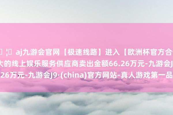 🦄aj九游会官网【极速线路】进入【欧洲杯官方合作网站】华人市场最大的线上娱乐服务供应商卖出金额66.26万元-九游会J9·(china)官方网站-真人游戏第一品牌