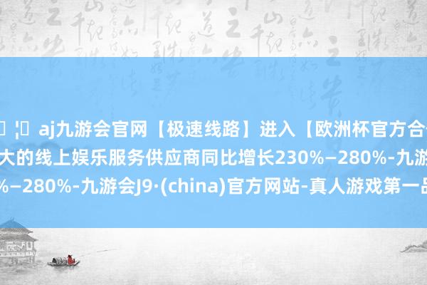 🦄aj九游会官网【极速线路】进入【欧洲杯官方合作网站】华人市场最大的线上娱乐服务供应商同比增长230%—280%-九游会J9·(china)官方网站-真人游戏第一品牌