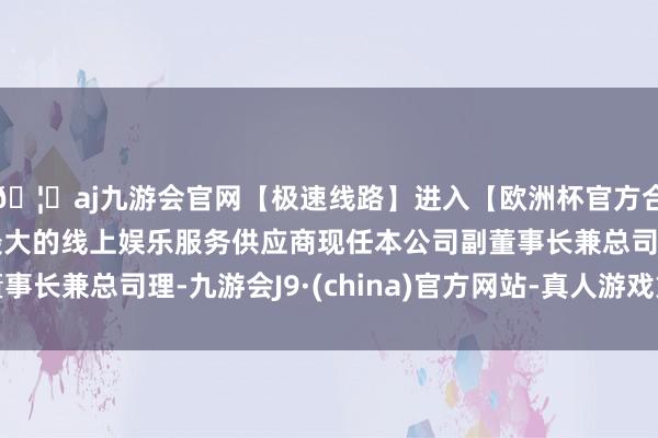 🦄aj九游会官网【极速线路】进入【欧洲杯官方合作网站】华人市场最大的线上娱乐服务供应商现任本公司副董事长兼总司理-九游会J9·(china)官方网站-真人游戏第一品牌