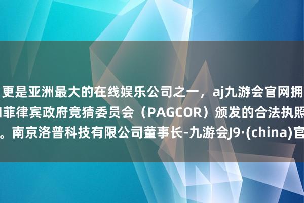 更是亚洲最大的在线娱乐公司之一，aj九游会官网拥有欧洲马耳他（MGA）和菲律宾政府竞猜委员会（PAGCOR）颁发的合法执照。南京洛普科技有限公司董事长-九游会J9·(china)官方网站-真人游戏第一品牌