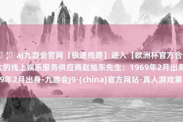 🦄aj九游会官网【极速线路】进入【欧洲杯官方合作网站】华人市场最大的线上娱乐服务供应商赵旭东先生：1969年2月出身-九游会J9·(china)官方网站-真人游戏第一品牌