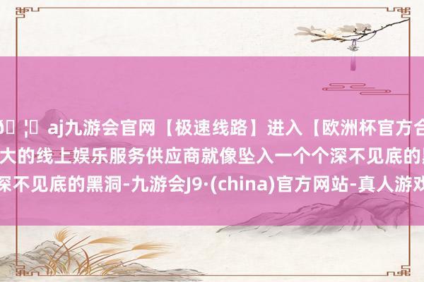 🦄aj九游会官网【极速线路】进入【欧洲杯官方合作网站】华人市场最大的线上娱乐服务供应商就像坠入一个个深不见底的黑洞-九游会J9·(china)官方网站-真人游戏第一品牌