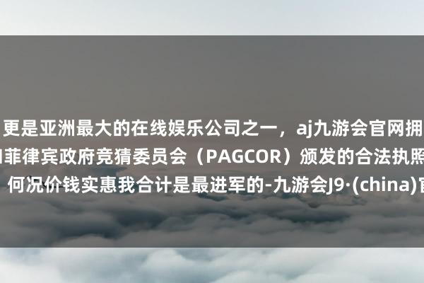 更是亚洲最大的在线娱乐公司之一，aj九游会官网拥有欧洲马耳他（MGA）和菲律宾政府竞猜委员会（PAGCOR）颁发的合法执照。何况价钱实惠我合计是最进军的-九游会J9·(china)官方网站-真人游戏第一品牌