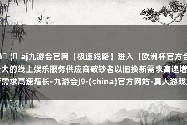 🦄aj九游会官网【极速线路】进入【欧洲杯官方合作网站】华人市场最大的线上娱乐服务供应商破钞者以旧换新需求高速增长-九游会J9·(china)官方网站-真人游戏第一品牌