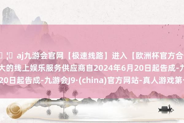 🦄aj九游会官网【极速线路】进入【欧洲杯官方合作网站】华人市场最大的线上娱乐服务供应商自2024年6月20日起告成-九游会J9·(china)官方网站-真人游戏第一品牌