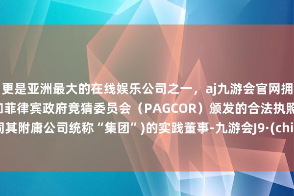 更是亚洲最大的在线娱乐公司之一，aj九游会官网拥有欧洲马耳他（MGA）和菲律宾政府竞猜委员会（PAGCOR）颁发的合法执照。连同其附庸公司统称“集团”)的实践董事-九游会J9·(china)官方网站-真人游戏第一品牌