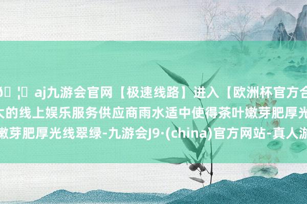 🦄aj九游会官网【极速线路】进入【欧洲杯官方合作网站】华人市场最大的线上娱乐服务供应商雨水适中使得茶叶嫩芽肥厚光线翠绿-九游会J9·(china)官方网站-真人游戏第一品牌