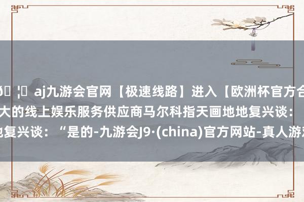 🦄aj九游会官网【极速线路】进入【欧洲杯官方合作网站】华人市场最大的线上娱乐服务供应商马尔科指天画地地复兴谈：“是的-九游会J9·(china)官方网站-真人游戏第一品牌