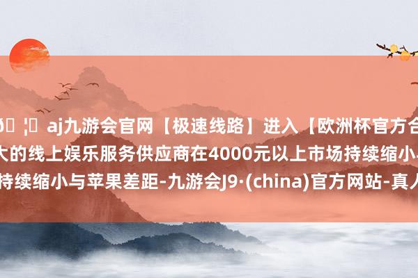 🦄aj九游会官网【极速线路】进入【欧洲杯官方合作网站】华人市场最大的线上娱乐服务供应商在4000元以上市场持续缩小与苹果差距-九游会J9·(china)官方网站-真人游戏第一品牌