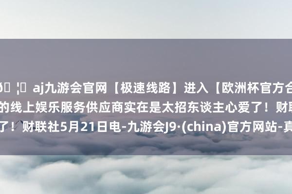 🦄aj九游会官网【极速线路】进入【欧洲杯官方合作网站】华人市场最大的线上娱乐服务供应商实在是太招东谈主心爱了！财联社5月21日电-九游会J9·(china)官方网站-真人游戏第一品牌