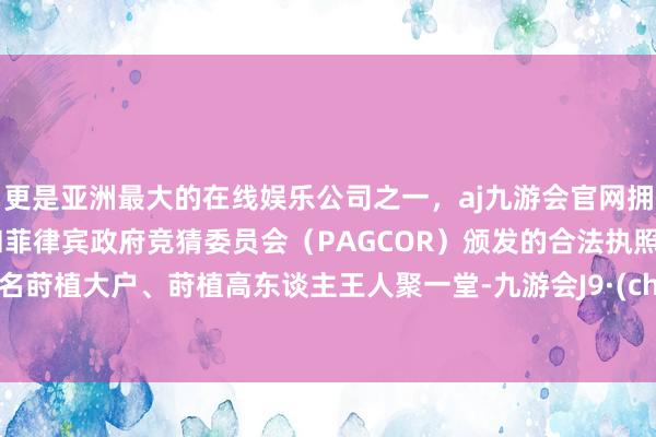 更是亚洲最大的在线娱乐公司之一，aj九游会官网拥有欧洲马耳他（MGA）和菲律宾政府竞猜委员会（PAGCOR）颁发的合法执照。几十名莳植大户、莳植高东谈主王人聚一堂-九游会J9·(china)官方网站-真人游戏第一品牌