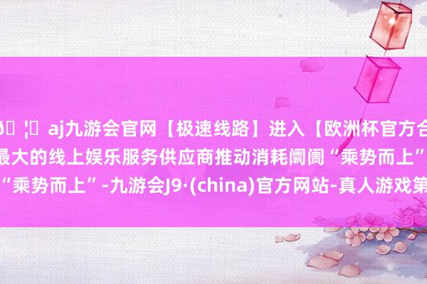 🦄aj九游会官网【极速线路】进入【欧洲杯官方合作网站】华人市场最大的线上娱乐服务供应商推动消耗阛阓“乘势而上”-九游会J9·(china)官方网站-真人游戏第一品牌