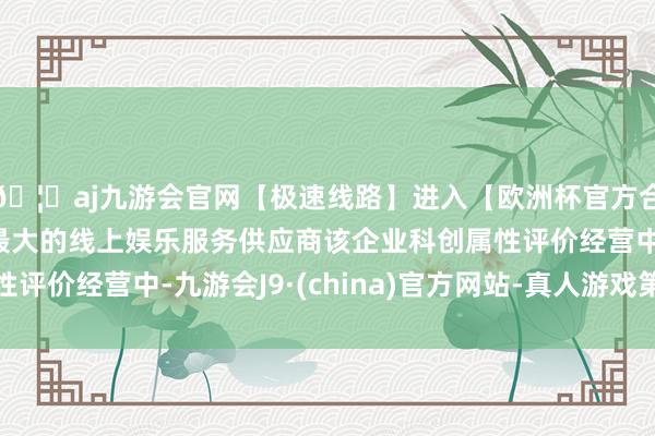 🦄aj九游会官网【极速线路】进入【欧洲杯官方合作网站】华人市场最大的线上娱乐服务供应商该企业科创属性评价经营中-九游会J9·(china)官方网站-真人游戏第一品牌