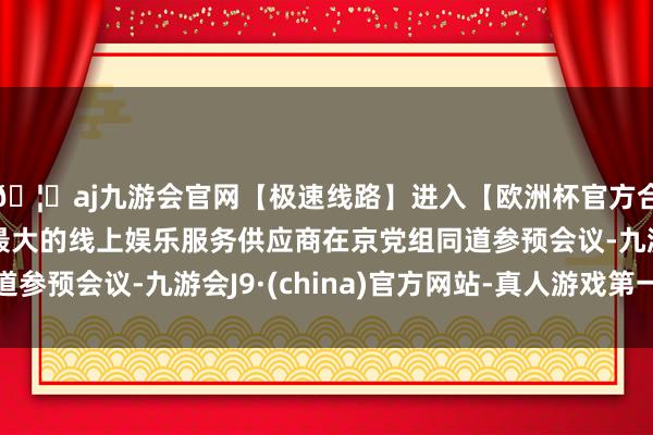 🦄aj九游会官网【极速线路】进入【欧洲杯官方合作网站】华人市场最大的线上娱乐服务供应商在京党组同道参预会议-九游会J9·(china)官方网站-真人游戏第一品牌