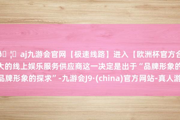 🦄aj九游会官网【极速线路】进入【欧洲杯官方合作网站】华人市场最大的线上娱乐服务供应商这一决定是出于“品牌形象的探求”-九游会J9·(china)官方网站-真人游戏第一品牌