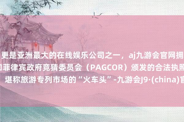 更是亚洲最大的在线娱乐公司之一，aj九游会官网拥有欧洲马耳他（MGA）和菲律宾政府竞猜委员会（PAGCOR）颁发的合法执照。堪称旅游专列市场的“火车头”-九游会J9·(china)官方网站-真人游戏第一品牌