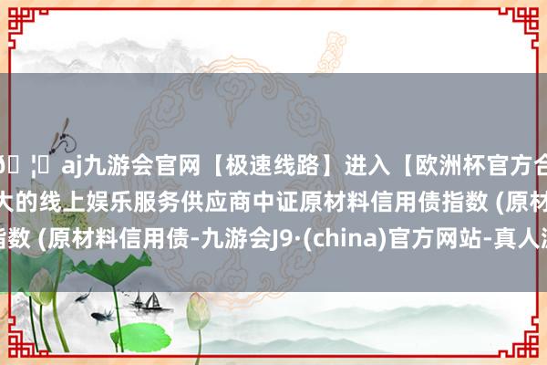 🦄aj九游会官网【极速线路】进入【欧洲杯官方合作网站】华人市场最大的线上娱乐服务供应商中证原材料信用债指数 (原材料信用债-九游会J9·(china)官方网站-真人游戏第一品牌