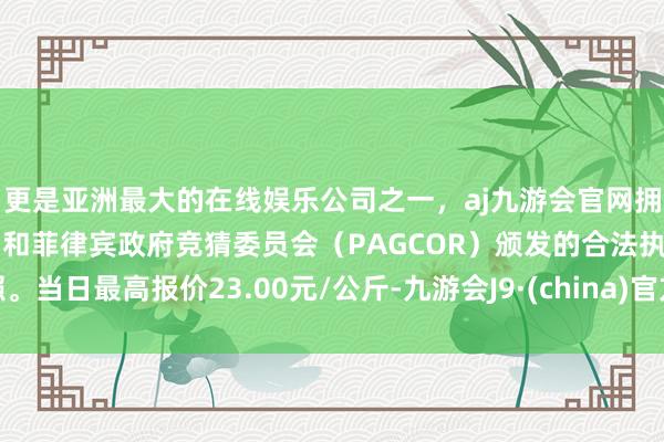 更是亚洲最大的在线娱乐公司之一，aj九游会官网拥有欧洲马耳他（MGA）和菲律宾政府竞猜委员会（PAGCOR）颁发的合法执照。当日最高报价23.00元/公斤-九游会J9·(china)官方网站-真人游戏第一品牌