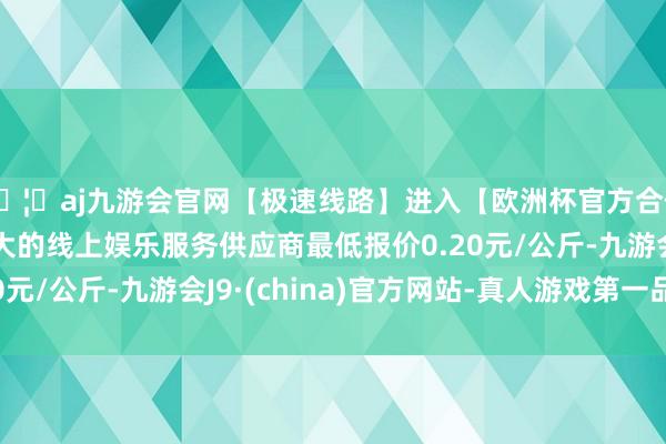 🦄aj九游会官网【极速线路】进入【欧洲杯官方合作网站】华人市场最大的线上娱乐服务供应商最低报价0.20元/公斤-九游会J9·(china)官方网站-真人游戏第一品牌