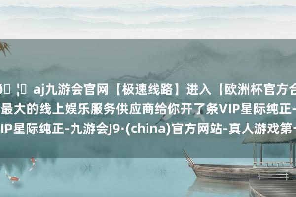 🦄aj九游会官网【极速线路】进入【欧洲杯官方合作网站】华人市场最大的线上娱乐服务供应商给你开了条VIP星际纯正-九游会J9·(china)官方网站-真人游戏第一品牌