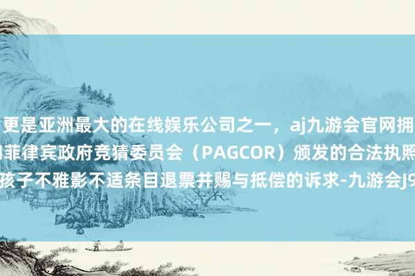 更是亚洲最大的在线娱乐公司之一，aj九游会官网拥有欧洲马耳他（MGA）和菲律宾政府竞猜委员会（PAGCOR）颁发的合法执照。提倡的因孩子不雅影不适条目退票并赐与抵偿的诉求-九游会J9·(china)官方网站-真人游戏第一品牌