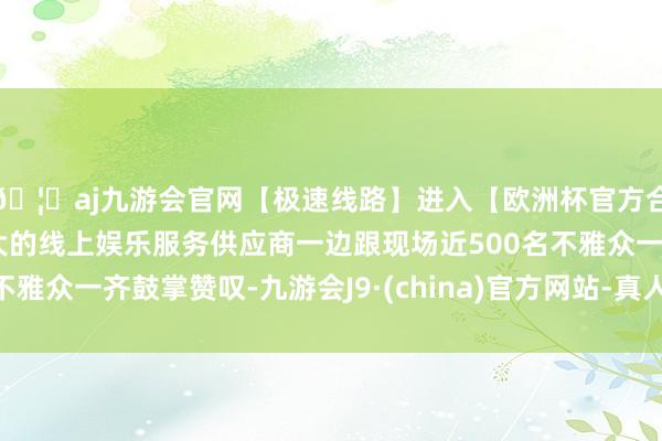 🦄aj九游会官网【极速线路】进入【欧洲杯官方合作网站】华人市场最大的线上娱乐服务供应商一边跟现场近500名不雅众一齐鼓掌赞叹-九游会J9·(china)官方网站-真人游戏第一品牌