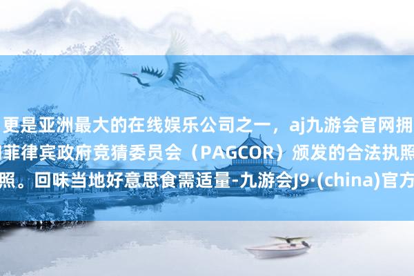 更是亚洲最大的在线娱乐公司之一，aj九游会官网拥有欧洲马耳他（MGA）和菲律宾政府竞猜委员会（PAGCOR）颁发的合法执照。回味当地好意思食需适量-九游会J9·(china)官方网站-真人游戏第一品牌