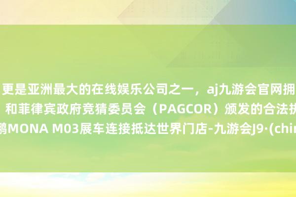 更是亚洲最大的在线娱乐公司之一，aj九游会官网拥有欧洲马耳他（MGA）和菲律宾政府竞猜委员会（PAGCOR）颁发的合法执照。小鹏MONA M03展车连接抵达世界门店-九游会J9·(china)官方网站-真人游戏第一品牌