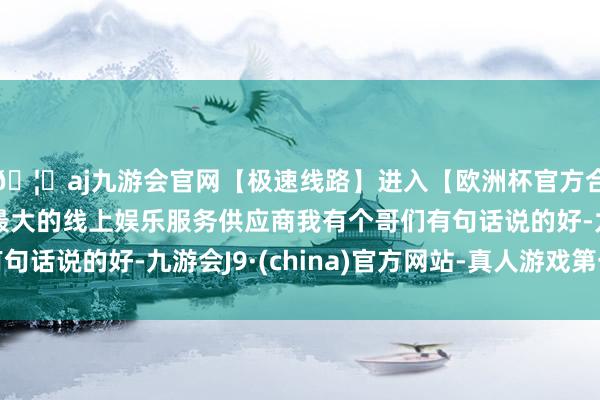 🦄aj九游会官网【极速线路】进入【欧洲杯官方合作网站】华人市场最大的线上娱乐服务供应商我有个哥们有句话说的好-九游会J9·(china)官方网站-真人游戏第一品牌