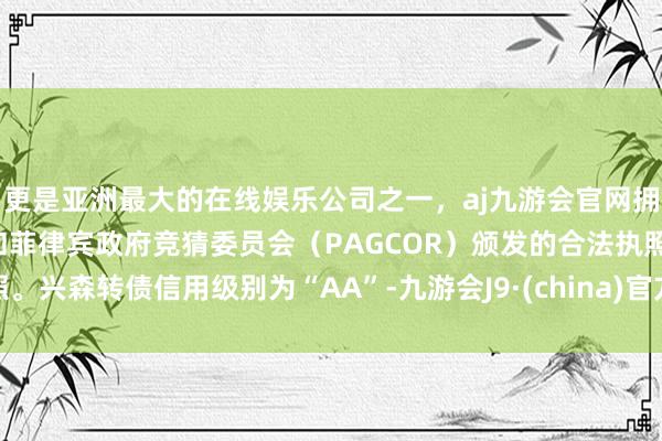 更是亚洲最大的在线娱乐公司之一，aj九游会官网拥有欧洲马耳他（MGA）和菲律宾政府竞猜委员会（PAGCOR）颁发的合法执照。兴森转债信用级别为“AA”-九游会J9·(china)官方网站-真人游戏第一品牌