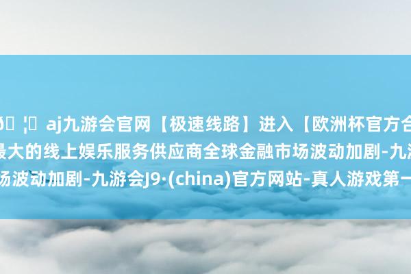 🦄aj九游会官网【极速线路】进入【欧洲杯官方合作网站】华人市场最大的线上娱乐服务供应商全球金融市场波动加剧-九游会J9·(china)官方网站-真人游戏第一品牌