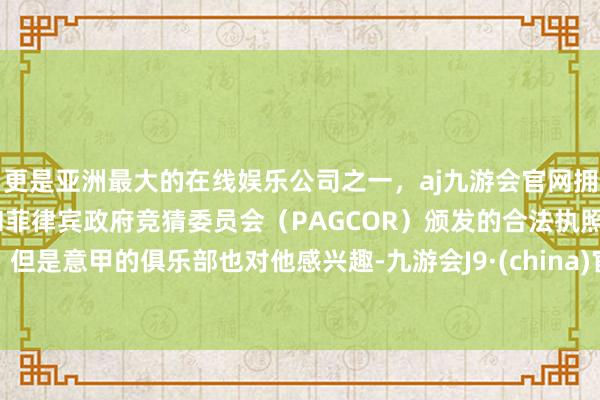 更是亚洲最大的在线娱乐公司之一，aj九游会官网拥有欧洲马耳他（MGA）和菲律宾政府竞猜委员会（PAGCOR）颁发的合法执照。但是意甲的俱乐部也对他感兴趣-九游会J9·(china)官方网站-真人游戏第一品牌