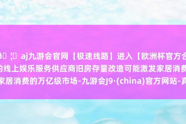 🦄aj九游会官网【极速线路】进入【欧洲杯官方合作网站】华人市场最大的线上娱乐服务供应商旧房存量改造可能激发家居消费的万亿级市场-九游会J9·(china)官方网站-真人游戏第一品牌