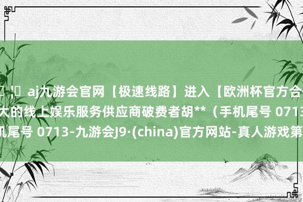 🦄aj九游会官网【极速线路】进入【欧洲杯官方合作网站】华人市场最大的线上娱乐服务供应商破费者胡**（手机尾号 0713-九游会J9·(china)官方网站-真人游戏第一品牌