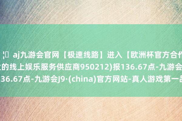 🦄aj九游会官网【极速线路】进入【欧洲杯官方合作网站】华人市场最大的线上娱乐服务供应商950212)报136.67点-九游会J9·(china)官方网站-真人游戏第一品牌