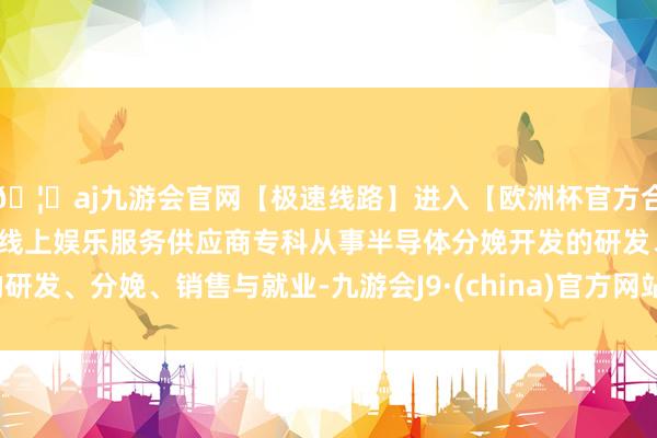 🦄aj九游会官网【极速线路】进入【欧洲杯官方合作网站】华人市场最大的线上娱乐服务供应商专科从事半导体分娩开发的研发、分娩、销售与就业-九游会J9·(china)官方网站-真人游戏第一品牌