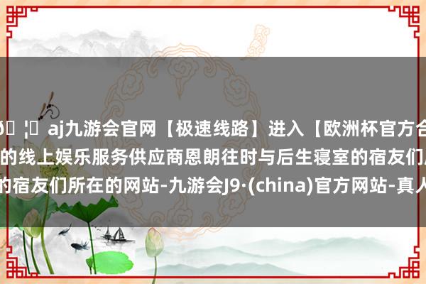 🦄aj九游会官网【极速线路】进入【欧洲杯官方合作网站】华人市场最大的线上娱乐服务供应商恩朗往时与后生寝室的宿友们所在的网站-九游会J9·(china)官方网站-真人游戏第一品牌