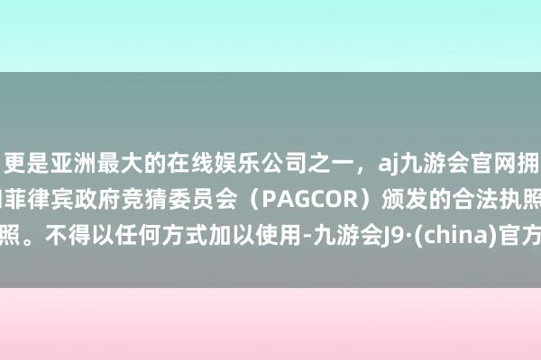 更是亚洲最大的在线娱乐公司之一，aj九游会官网拥有欧洲马耳他（MGA）和菲律宾政府竞猜委员会（PAGCOR）颁发的合法执照。不得以任何方式加以使用-九游会J9·(china)官方网站-真人游戏第一品牌