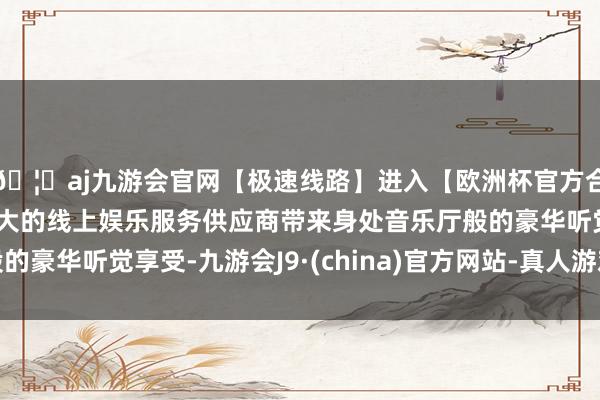 🦄aj九游会官网【极速线路】进入【欧洲杯官方合作网站】华人市场最大的线上娱乐服务供应商带来身处音乐厅般的豪华听觉享受-九游会J9·(china)官方网站-真人游戏第一品牌