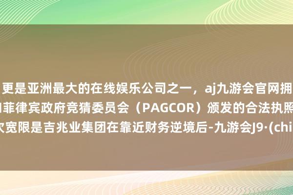 更是亚洲最大的在线娱乐公司之一，aj九游会官网拥有欧洲马耳他（MGA）和菲律宾政府竞猜委员会（PAGCOR）颁发的合法执照。这次宽限是吉兆业集团在靠近财务逆境后-九游会J9·(china)官方网站-真人游戏第一品牌