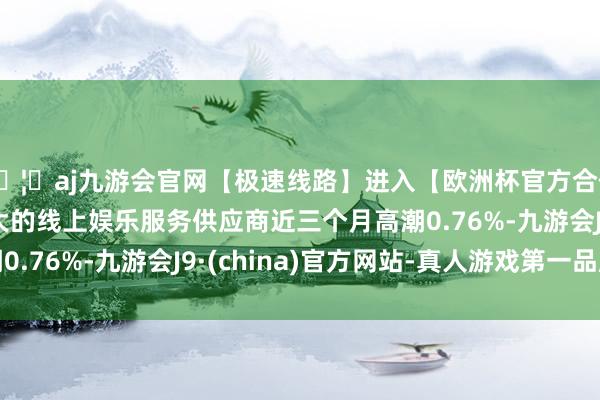 🦄aj九游会官网【极速线路】进入【欧洲杯官方合作网站】华人市场最大的线上娱乐服务供应商近三个月高潮0.76%-九游会J9·(china)官方网站-真人游戏第一品牌