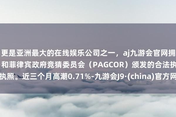 更是亚洲最大的在线娱乐公司之一，aj九游会官网拥有欧洲马耳他（MGA）和菲律宾政府竞猜委员会（PAGCOR）颁发的合法执照。近三个月高潮0.71%-九游会J9·(china)官方网站-真人游戏第一品牌