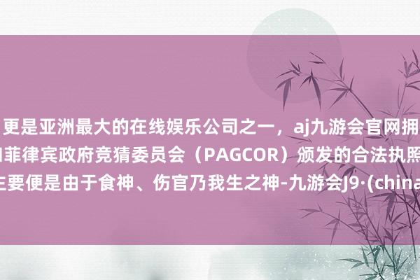 更是亚洲最大的在线娱乐公司之一，aj九游会官网拥有欧洲马耳他（MGA）和菲律宾政府竞猜委员会（PAGCOR）颁发的合法执照。主要便是由于食神、伤官乃我生之神-九游会J9·(china)官方网站-真人游戏第一品牌