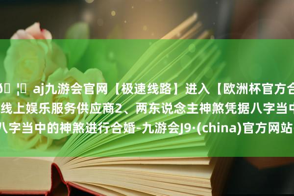 🦄aj九游会官网【极速线路】进入【欧洲杯官方合作网站】华人市场最大的线上娱乐服务供应商2、两东说念主神煞凭据八字当中的神煞进行合婚-九游会J9·(china)官方网站-真人游戏第一品牌