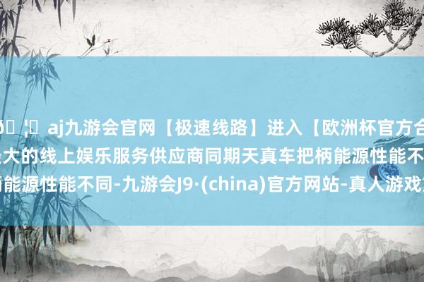 🦄aj九游会官网【极速线路】进入【欧洲杯官方合作网站】华人市场最大的线上娱乐服务供应商同期天真车把柄能源性能不同-九游会J9·(china)官方网站-真人游戏第一品牌