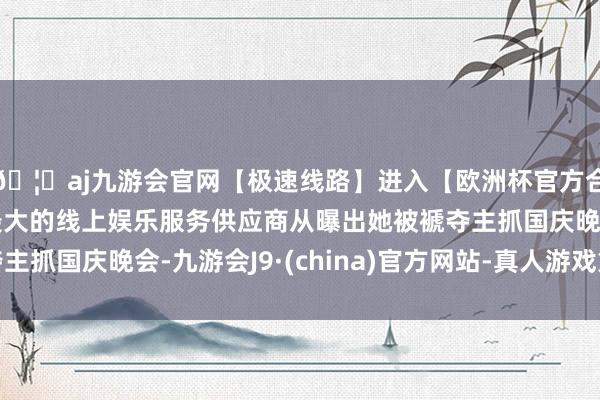 🦄aj九游会官网【极速线路】进入【欧洲杯官方合作网站】华人市场最大的线上娱乐服务供应商从曝出她被褫夺主抓国庆晚会-九游会J9·(china)官方网站-真人游戏第一品牌