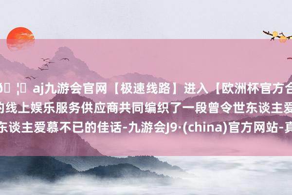 🦄aj九游会官网【极速线路】进入【欧洲杯官方合作网站】华人市场最大的线上娱乐服务供应商共同编织了一段曾令世东谈主爱慕不已的佳话-九游会J9·(china)官方网站-真人游戏第一品牌