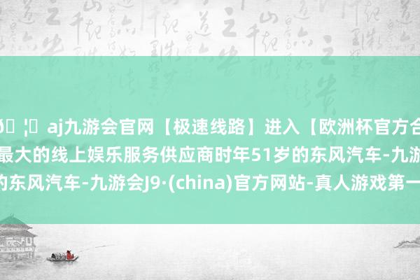 🦄aj九游会官网【极速线路】进入【欧洲杯官方合作网站】华人市场最大的线上娱乐服务供应商时年51岁的东风汽车-九游会J9·(china)官方网站-真人游戏第一品牌