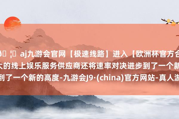 🦄aj九游会官网【极速线路】进入【欧洲杯官方合作网站】华人市场最大的线上娱乐服务供应商还将速率对决进步到了一个新的高度-九游会J9·(china)官方网站-真人游戏第一品牌