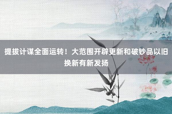 提拔计谋全面运转！大范围开辟更新和破钞品以旧换新有新发扬